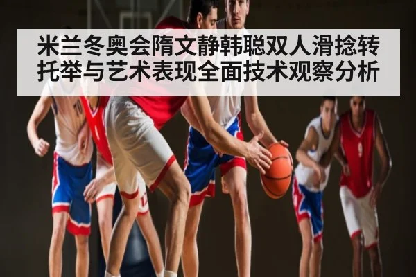 米兰冬奥会隋文静韩聪双人滑捻转托举与艺术表现全面技术观察分析